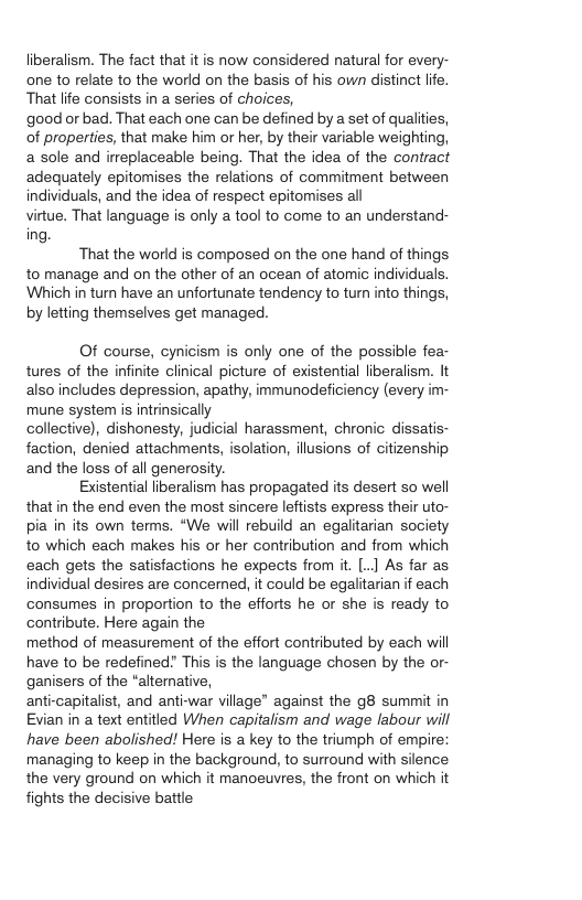 liberalism. The fact that it is now considered natural for every- one to relate to the world on the basis of his own distinct lfe That life consists in a series of choices,  good or bad. That each one can be defined by a set of qualities, of properties, that make him or her, by their variable weighting, a sole and ieplaceable being. That the idea of the contract adequately epitomises the relations of commitment between individuals, and the idea of respect epitomises all  virtue. That language is only a tool to come to an understand- ing.  That the world is composed on the one hand of things to manage and on the other of an ocean of atomic individuals. Which in turn have an unfortunate tendency to turn into things, by letting themselves get managed.  Of course, cynicism is only one of the possible fea- tures of the infinite clinical picture of existential liberalism. It also includes depression, apathy, immunodeficiency (every im- mune system is intrinsically collective), dishonesty, judicial harassment, chronic dissatis- faction, denied attachments, isolation, ilusions of citizenship and the loss of all generosity.  Existential liberalism has propagated its desert so well that in the end even the most sincere leftists express their uto- pia in its own terms. “We will rebuild an egalitarian society to which each makes his or her contribution and from which each gets the satisfactions he expects from it. [..] As far as individual desires are concerned, it could be egalitarian if each consumes in proportion to the efforts he or she is ready to contribute. Here again the method of measurement of the effort contributed by each will have to be redefined? This is the language chosen by the or- ganisers of the “alternative, anti-capitalist, and anti-war village" against the g8 summit in Evian in a text entitled When capitalism and wage labour will have been abolished! Here is a key to the triumph of empire: managing to keep in the background, to surround with silence the very ground on which it manoeuvres, the front on which it fights the decisive battle  